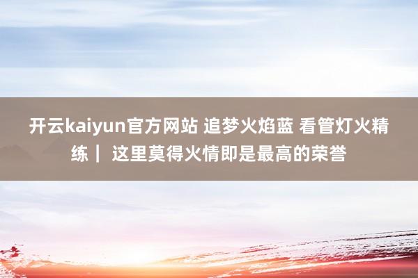 开云kaiyun官方网站 追梦火焰蓝 看管灯火精练｜ 这里莫得火情即是最高的荣誉