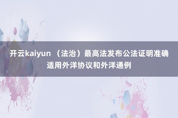 开云kaiyun （法治）最高法发布公法证明准确适用外洋协议和外洋通例