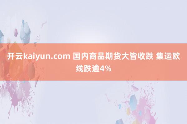 开云kaiyun.com 国内商品期货大皆收跌 集运欧线跌逾4%