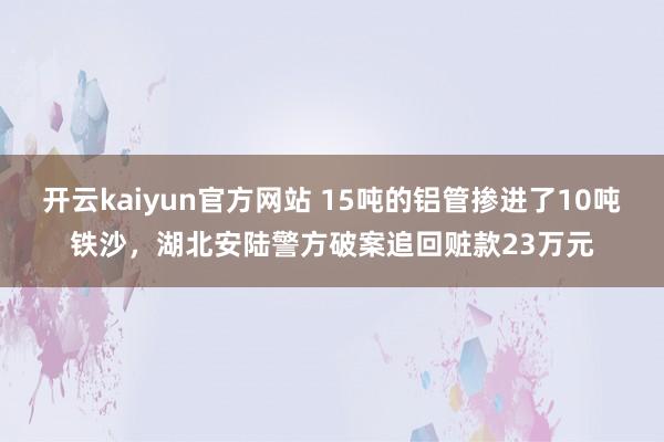 开云kaiyun官方网站 15吨的铝管掺进了10吨铁沙，湖北安陆警方破案追回赃款23万元