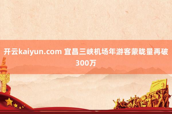 开云kaiyun.com 宜昌三峡机场年游客蒙眬量再破300万