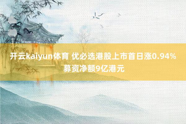 开云kaiyun体育 优必选港股上市首日涨0.94% 募资净额9亿港元