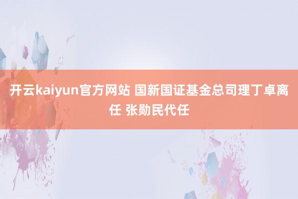 开云kaiyun官方网站 国新国证基金总司理丁卓离任 张勋民代任