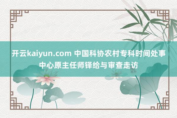 开云kaiyun.com 中国科协农村专科时间处事中心原主任师铎给与审查走访