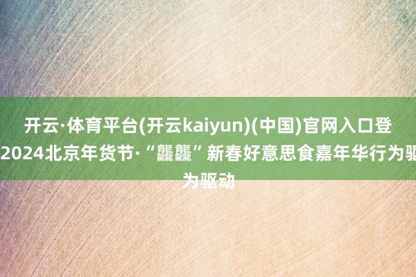 开云·体育平台(开云kaiyun)(中国)官网入口登录 2024北京年货节·“龘龘”新春好意思食嘉年华行为驱动