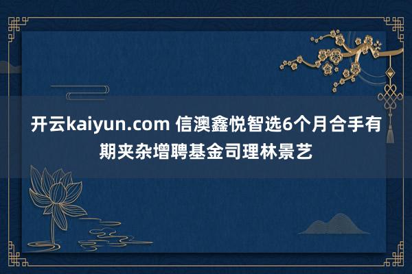 开云kaiyun.com 信澳鑫悦智选6个月合手有期夹杂增聘基金司理林景艺