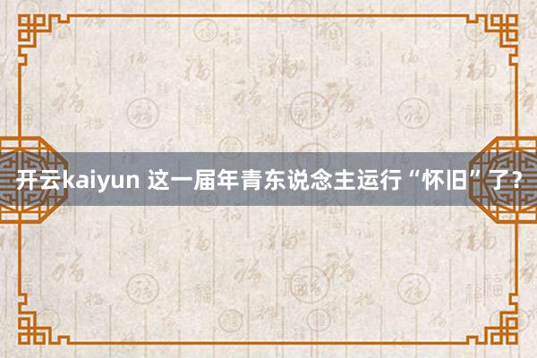 开云kaiyun 这一届年青东说念主运行“怀旧”了？