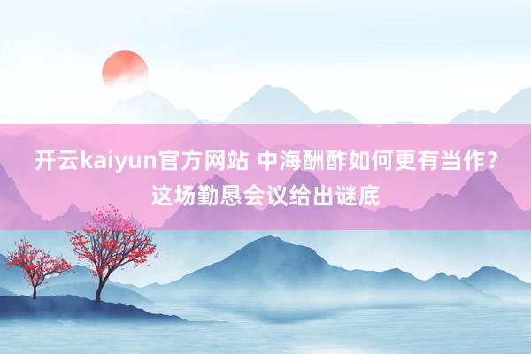 开云kaiyun官方网站 中海酬酢如何更有当作？这场勤恳会议给出谜底