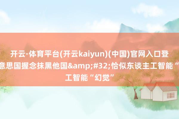 开云·体育平台(开云kaiyun)(中国)官网入口登录 好意思国握念抹黑他国&#32;恰似东谈主工智能“幻觉”