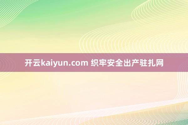 开云kaiyun.com 织牢安全出产驻扎网