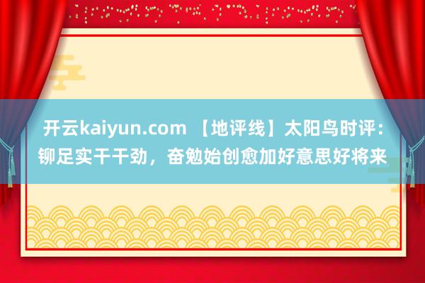 开云kaiyun.com 【地评线】太阳鸟时评：铆足实干干劲，奋勉始创愈加好意思好将来