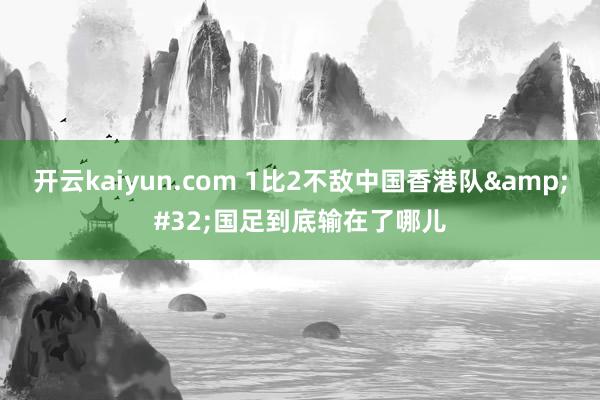 开云kaiyun.com 1比2不敌中国香港队&#32;国足到底输在了哪儿