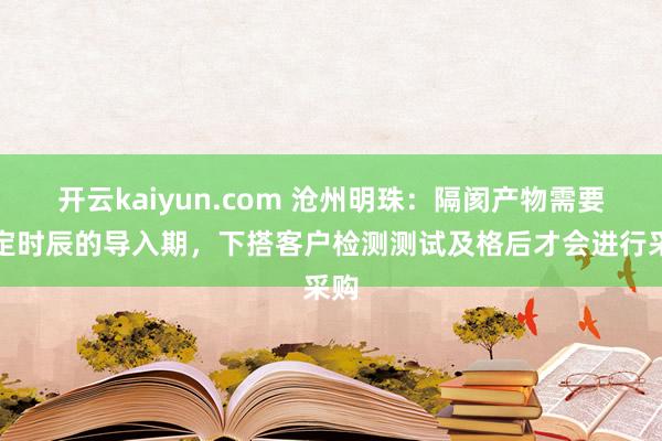 开云kaiyun.com 沧州明珠：隔阂产物需要一定时辰的导入期，下搭客户检测测试及格后才会进行采购