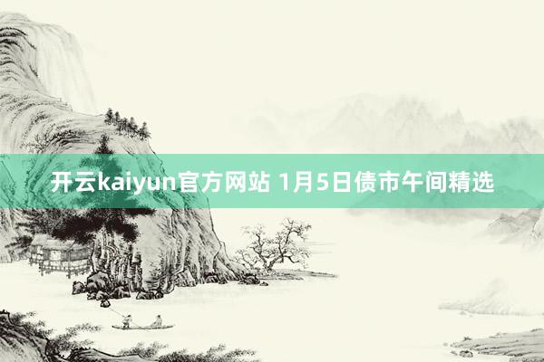 开云kaiyun官方网站 1月5日债市午间精选