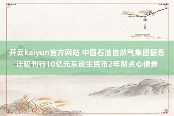 开云kaiyun官方网站 中国石油自然气集团据悉计较刊行10亿元东谈主民币2年期点心债券