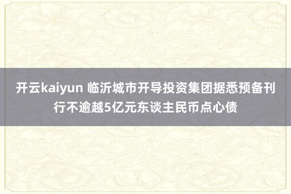 开云kaiyun 临沂城市开导投资集团据悉预备刊行不逾越5亿元东谈主民币点心债