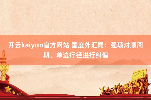 开云kaiyun官方网站 国度外汇局：强项对顺周期、单边行径进行纠偏