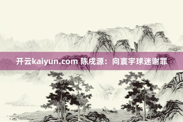 开云kaiyun.com 陈戌源：向寰宇球迷谢罪