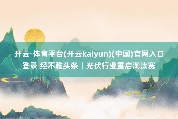 开云·体育平台(开云kaiyun)(中国)官网入口登录 经不雅头条｜光伏行业重启淘汰赛