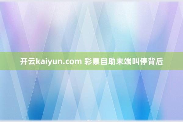 开云kaiyun.com 彩票自助末端叫停背后