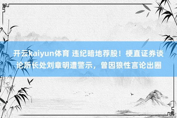 开云kaiyun体育 违纪暗地荐股！梗直证券谈论所长处刘章明遭警示，曾因狼性言论出圈