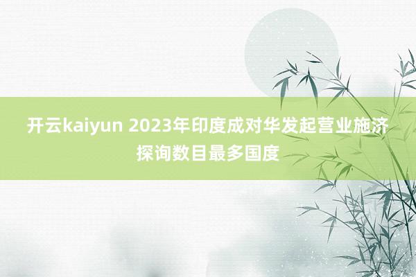 开云kaiyun 2023年印度成对华发起营业施济探询数目最多国度