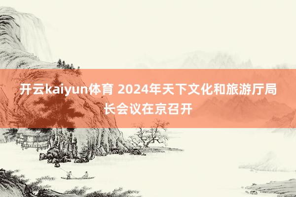 开云kaiyun体育 2024年天下文化和旅游厅局长会议在京召开