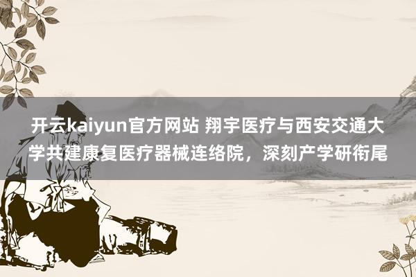 开云kaiyun官方网站 翔宇医疗与西安交通大学共建康复医疗器械连络院，深刻产学研衔尾