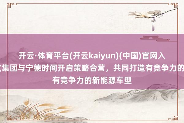 开云·体育平台(开云kaiyun)(中国)官网入口登录 江汽集团与宁德时间开启策略合营，共同打造有竞争力的新能源车型