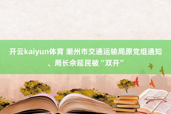 开云kaiyun体育 潮州市交通运输局原党组通知、局长佘延民被“双开”