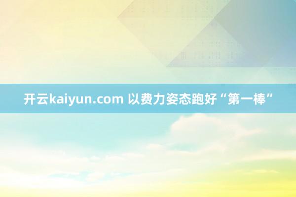 开云kaiyun.com 以费力姿态跑好“第一棒”