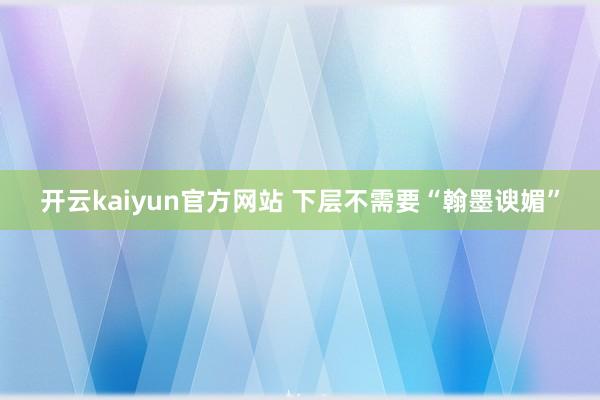 开云kaiyun官方网站 下层不需要“翰墨谀媚”