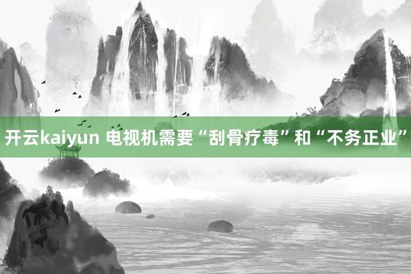 开云kaiyun 电视机需要“刮骨疗毒”和“不务正业”