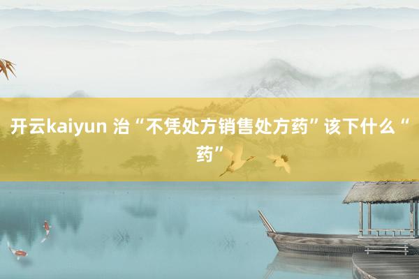 开云kaiyun 治“不凭处方销售处方药”该下什么“药”