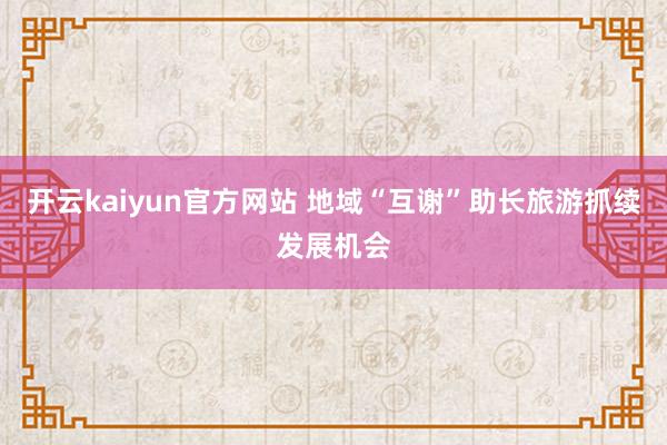 开云kaiyun官方网站 地域“互谢”助长旅游抓续发展机会