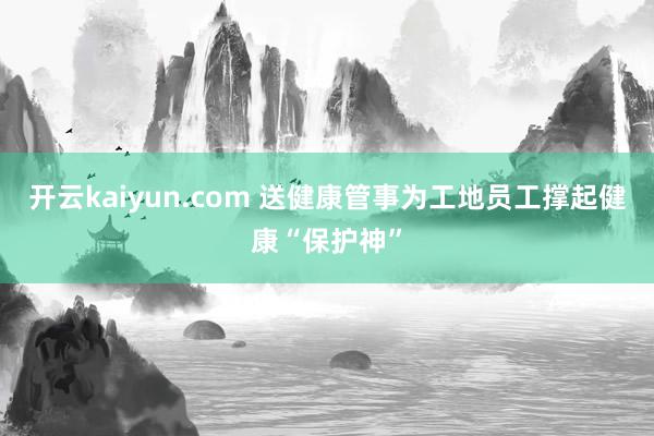 开云kaiyun.com 送健康管事为工地员工撑起健康“保护神”