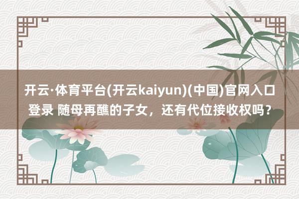 开云·体育平台(开云kaiyun)(中国)官网入口登录 随母再醮的子女，还有代位接收权吗？