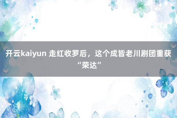 开云kaiyun 走红收罗后，这个成皆老川剧团重获“荣达”