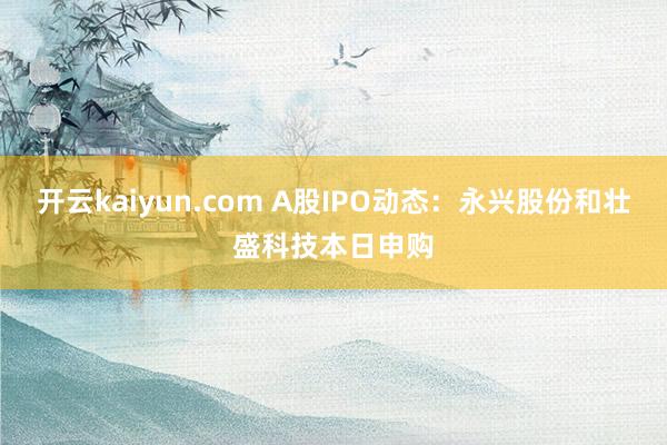 开云kaiyun.com A股IPO动态：永兴股份和壮盛科技本日申购