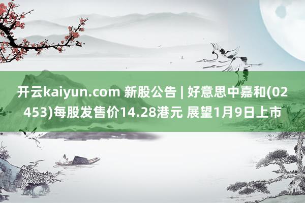 开云kaiyun.com 新股公告 | 好意思中嘉和(02453)每股发售价14.28港元 展望1月9日上市