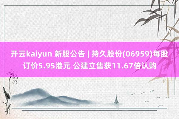 开云kaiyun 新股公告 | 持久股份(06959)每股订价5.95港元 公建立售获11.67倍认购