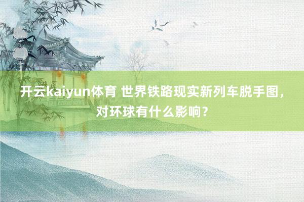 开云kaiyun体育 世界铁路现实新列车脱手图，对环球有什么影响？