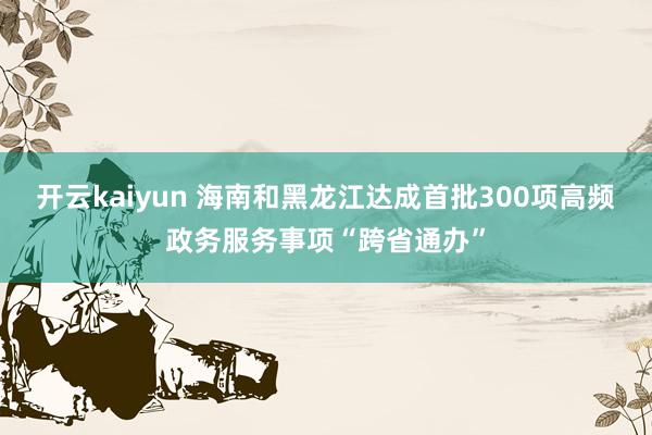 开云kaiyun 海南和黑龙江达成首批300项高频政务服务事项“跨省通办”