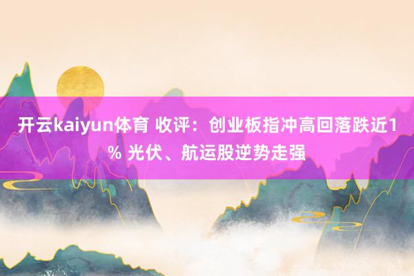 开云kaiyun体育 收评：创业板指冲高回落跌近1% 光伏、航运股逆势走强