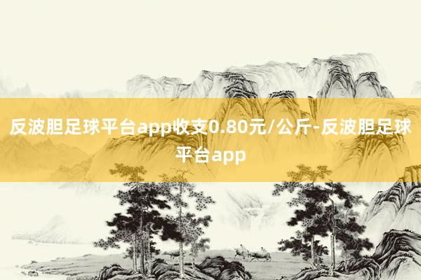 反波胆足球平台app收支0.80元/公斤-反波胆足球平台app