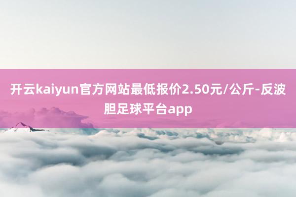 开云kaiyun官方网站最低报价2.50元/公斤-反波胆足球平台app