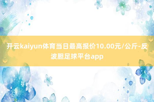 开云kaiyun体育当日最高报价10.00元/公斤-反波胆足球平台app