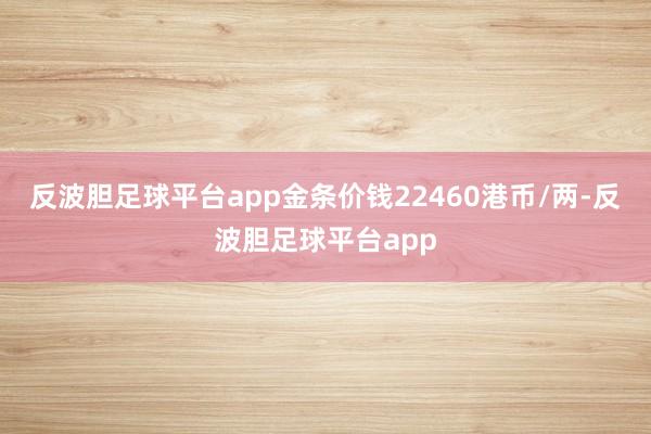 反波胆足球平台app金条价钱22460港币/两-反波胆足球平台app