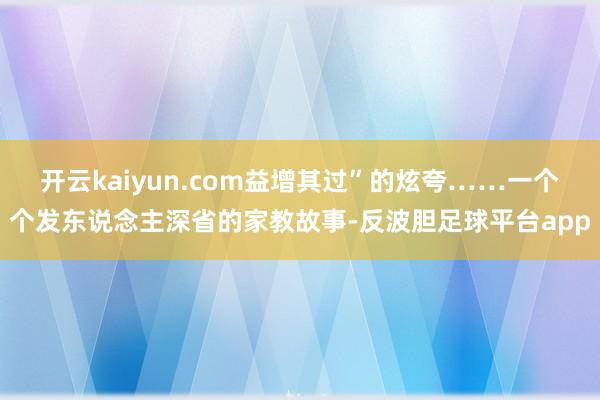 开云kaiyun.com益增其过”的炫夸……一个个发东说念主深省的家教故事-反波胆足球平台app