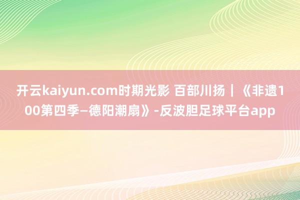 开云kaiyun.com时期光影 百部川扬｜《非遗100第四季—德阳潮扇》-反波胆足球平台app